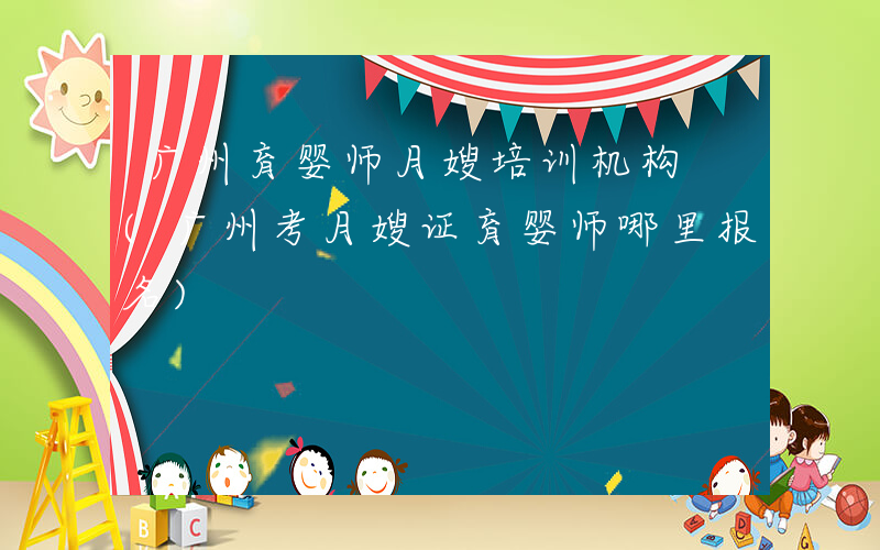 广州育婴师月嫂培训机构 (广州考月嫂证育婴师哪里报名)